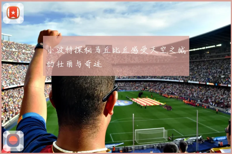 小波特探秘马丘比丘感受天空之城的壮丽与奇迹