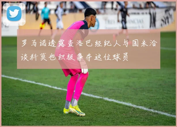 罗马诺透露查洛巴经纪人与国米洽谈科莫也积极争夺这位球员