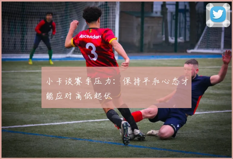 小卡谈赛季压力：保持平和心态才能应对高低起伏