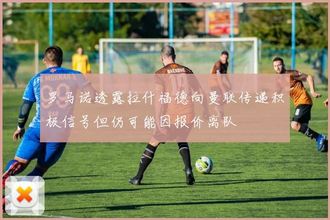 罗马诺透露拉什福德向曼联传递积极信号但仍可能因报价离队