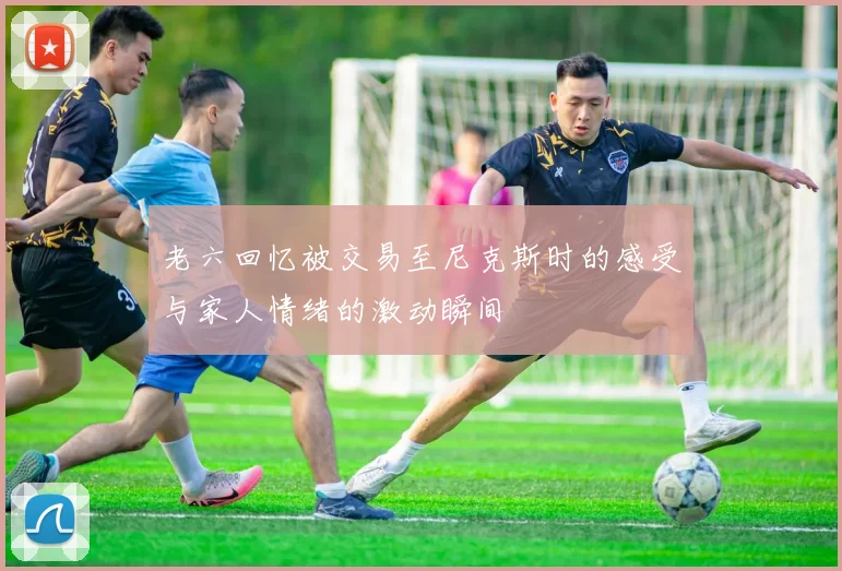 老六回忆被交易至尼克斯时的感受与家人情绪的激动瞬间