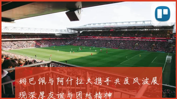 姆巴佩与阿什拉夫携手共度风波展现深厚友谊与团结精神