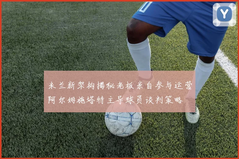 米兰新架构揭秘老板亲自参与运营阿尔姆施塔特主导球员谈判策略