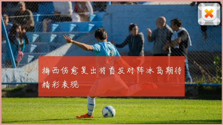 梅西伤愈复出将首发对阵冰岛期待精彩表现