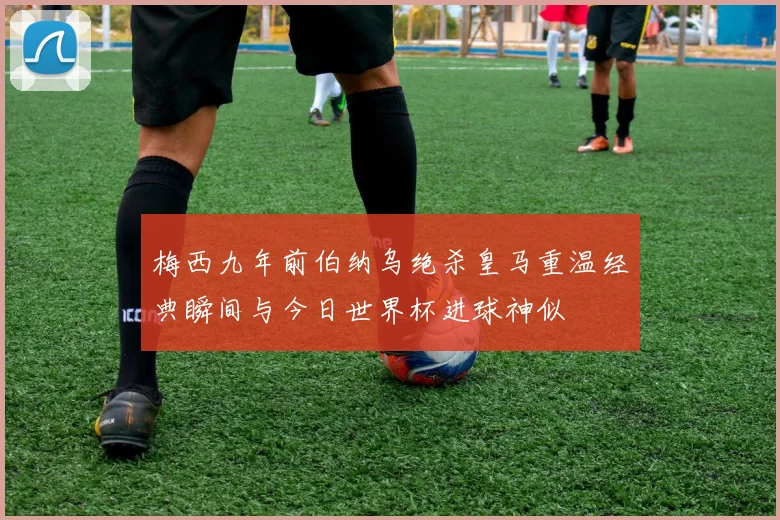 梅西九年前伯纳乌绝杀皇马重温经典瞬间与今日世界杯进球神似