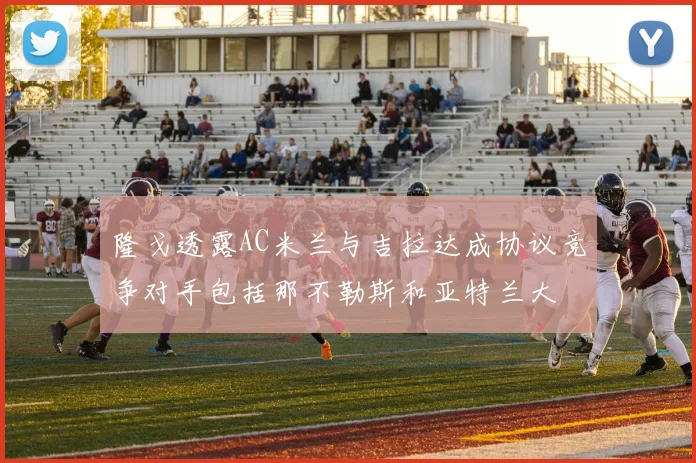 隆戈透露AC米兰与吉拉达成协议竞争对手包括那不勒斯和亚特兰大